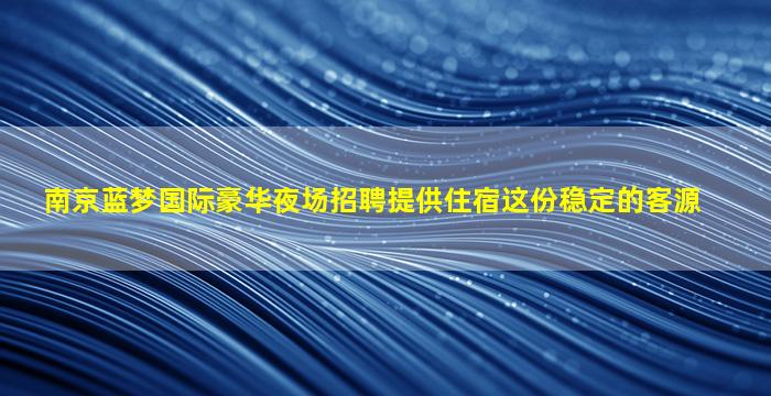 南京蓝梦国际豪华夜场招聘提供住宿这份稳定的客源